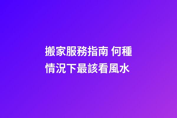 搬家服務指南 何種情況下最該看風水